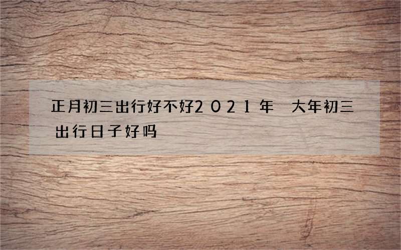 正月初三出行好不好2021年 大年初三出行日子好吗